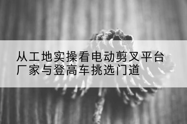 德令哈电动剪叉升降平台厂家-从工地实操看电动剪叉平台厂家与登高车挑选门道
