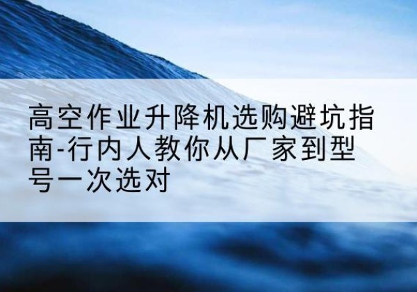 德令哈升降平台厂家-高空作业升降机选购避坑指南-行内人教你从厂家到型号一次选对