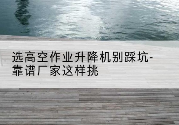德令哈剪叉式升降机厂家-选高空作业升降机别踩坑-靠谱厂家这样挑