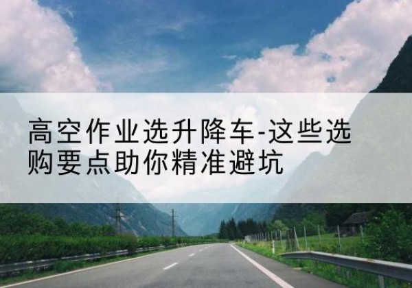 德令哈升降车厂家-高空作业选升降车-这些选购要点助你*避坑