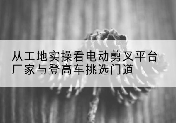 德令哈电动剪叉升降平台厂家-从工地实操看电动剪叉平台厂家与登高车挑选门道