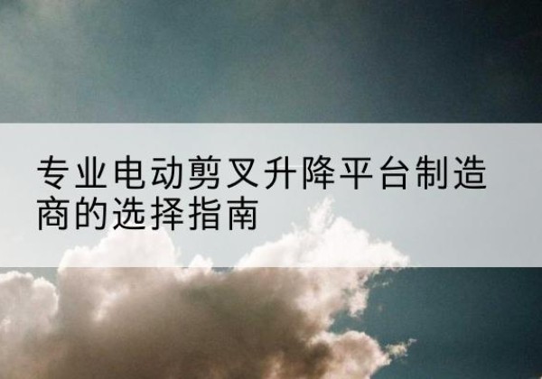 德令哈电动剪叉升降平台厂家-专业电动剪叉升降平台制造商的选择指南